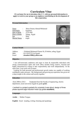 Curriculum Vitae
It's an honor for me to introduce this C.V. with my personal information to
apply to work in your group as an employee contributing in the development of
this corporation.
Personal Information
Name : Moaz Osama Ahmed Mohamed
Nationality : Egyption
Date of Birth : 21/8/1989
Place of Birth : Sohag -Egypt
Sex : Male
Marital Status : single
Contact Details
Address : Elshahed Mohamed Elamer St, El-balina ,sohag, Egypt
Mob : 01112632723 (in Egypt)
Email : drmaher1988@yahoo.com
Objective
I am self-motivated, ambitious and eager to learn & responsible individual with
strong communication skills and work ethics besides being creative, focused and
highly determined & willing to take responsibility and work independently. At the
same time, I can work well in teams.
Looking for both personal and professional growth makes me capable of working
confidently under pressure.. My background and growing up experience has given me
a deep insight in the culture and society together.
Education
-from 2006 to 2012 : Graduated from the Faculty of engineering, electric
department, assuit university Egypt( by grade good).
-I worked in a project quarterly for university it was about: design of three
phase squirrel-cage induction motor (by grade excellent).
Languages
Arabic : Mother Tongue.
English: Good (reading, writing, listening and speaking).
 
