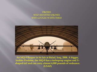 DRONES
WHO INVENTED DRONES
WHY GOOGLE WANTs THEM
An MQ-9 Reaper in its lair at Balad, Iraq, 2008. A bigger,
badder Predator, the MQ-9 has a turboprop engine and Y-
shaped tail and can carry almost 4,000 pounds of ordnance.
(USAF)
 