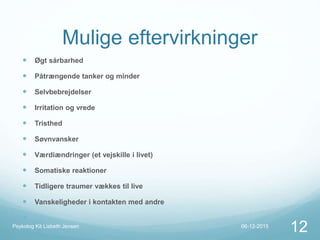 Mulige eftervirkninger
 Øgt sårbarhed
 Påtrængende tanker og minder
 Selvbebrejdelser
 Irritation og vrede
 Tristhed
 Søvnvansker
 Værdiændringer (et vejskille i livet)
 Somatiske reaktioner
 Tidligere traumer vækkes til live
 Vanskeligheder i kontakten med andre

06-12-2015Psykolog Kit Lisbeth Jensen
12
 
