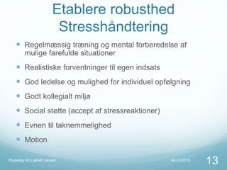 Etablere robusthed
Stresshåndtering
 Regelmæssig træning og mental forberedelse af
mulige farefulde situationer
 Realistiske forventninger til egen indsats
 God ledelse og mulighed for individuel opfølgning
 Godt kollegialt miljø
 Social støtte (accept af stressreaktioner)
 Evnen til taknemmelighed
 Motion
06-12-2015Psykolog Kit Lisbeth Jensen
13
 