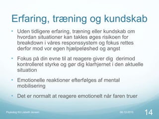 Erfaring, træning og kundskab
• Uden tidligere erfaring, træning eller kundskab om
hvordan situationer kan takles øges risikoen for
breakdown i våres responssystem og fokus rettes
derfor mod vor egen hjælpeløshed og angst
• Fokus på din evne til at reagere giver dig derimod
kontrolleret styrke og gør dig klarhjernet i den aktuelle
situation
• Emotionelle reaktioner efterfølges af mental
mobilisering
• Det er normalt at reagere emotionelt når faren truer
06-12-2015Psykolog Kit Lisbeth Jensen
14
 