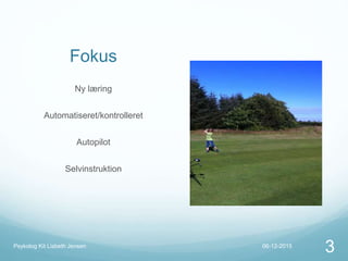Fokus
Ny læring
Automatiseret/kontrolleret
Autopilot
Selvinstruktion
06-12-2015Psykolog Kit Lisbeth Jensen
3
 