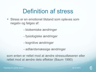 Definition af stress
 Stress er en emotionel tilstand som opleves som
negativ og følges af:
- biokemiske ændringer
- fysiologiske ændringer
- kognitive ændringer
- adfærdsmæssige ændringer
som enten er rettet mod at ændre stressudløseren eller
rettet mod at ændre dets effekter (Baum 1990)
06-12-2015Psykolog Kit Lisbeth Jensen
6
 