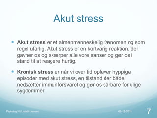 Akut stress
 Akut stress er et almenmenneskelig fænomen og som
regel ufarlig. Akut stress er en kortvarig reaktion, der
gavner os og skærper alle vore sanser og gør os i
stand til at reagere hurtig.
 Kronisk stress er når vi over tid oplever hyppige
episoder med akut stress, en tilstand der både
nedsætter immunforsvaret og gør os sårbare for ulige
sygdommer
06-12-2015Psykolog Kit Lisbeth Jensen
7
 