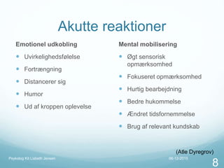 Akutte reaktioner
Emotionel udkobling
 Uvirkelighedsfølelse
 Fortrængning
 Distancerer sig
 Humor
 Ud af kroppen oplevelse
Mental mobilisering
 Øgt sensorisk
opmærksomhed
 Fokuseret opmærksomhed
 Hurtig bearbejdning
 Bedre hukommelse
 Ændret tidsfornemmelse
 Brug af relevant kundskab
(Atle Dyregrov)
06-12-2015Psykolog Kit Lisbeth Jensen
8
 