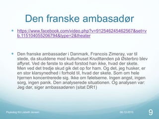 Den franske ambasadør
 https://www.facebook.com/video.php?v=912546245462567&set=v
b.115104055206794&type=2&theater
 Den franske ambassadør i Danmark, Francois Zimeray, var til
stede, da skuddene mod kulturhuset Krudttønden på Østerbro blev
affyret. Ved de første to skud forstod han ikke, hvad der skete.
Men ved det tredje skud gik det op for ham. Og det, jeg husker, er
en stor klarsynedhed i forhold til, hvad der skete. Som om hele
hjernen koncentrerede sig. Ikke om følelserne. Ingen angst, ingen
sorg, ingen panik. Den analyserede situationen. Og analysen var:
Jeg dør, siger ambassadøren (sitat DR1)
06-12-2015Psykolog Kit Lisbeth Jensen
9
 