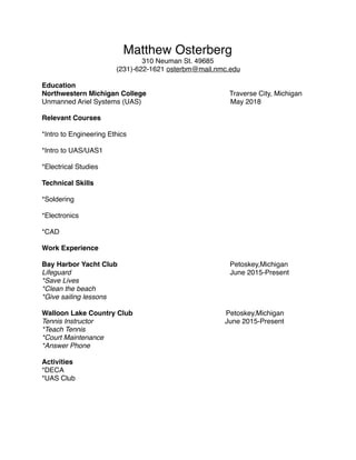 Matthew Osterberg
310 Neuman St. 49685
(231)-622-1621 osterbm@mail.nmc.edu
Education
Northwestern Michigan College Traverse City, Michigan
Unmanned Ariel Systems (UAS) May 2018
Relevant Courses
*Intro to Engineering Ethics
*Intro to UAS/UAS1
*Electrical Studies
Technical Skills
*Soldering
*Electronics
*CAD
Work Experience
Bay Harbor Yacht Club Petoskey,Michigan
Lifeguard June 2015-Present
*Save Lives
*Clean the beach
*Give sailing lessons
Walloon Lake Country Club Petoskey,Michigan
Tennis Instructor June 2015-Present
*Teach Tennis
*Court Maintenance
*Answer Phone
Activities
*DECA
*UAS Club