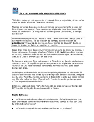 Día 7 - El Momento más Importante de tu Día
“Más bien, busquen primeramente el reino de Dios y su justicia,y todas estas
cosas les serán añadidas.” Mateo 6:33 (NVI)
Muchas personas dicen que no tienen tiempo para un momento a solas con
Dios. Eso es una excusa. Cada persona en el planeta tiene las mismas 168
horas de tu semana. La pregunta es: ¿Cómo gastas (o inviertes) el tiempo
que tienes?
No tienes tiempo para todo. Nadie lo hace. Tienes que hacer tiempo para lo
que realmente cuenta. No es cuestión de tiempo; es una cuestión de
prioridades y valores. La clave para hacer tiempo de devoción diaria es
hacer de Jesús y su Reino la prioridad en tu vida.
Jesús dijo: “Más bien, busquen primeramente el reino de Dios y su justicia, y
todas estas cosas les serán añadidas.‖ Mateo 6:33 (NVI) Pon a Dios primero
en tu vida, y tendrás más tiempo. Lo que necesites en mayor cantidad en tu
vida, da a Dios el primer lugar en esa área.
Tu tiempo a solas con Dios y de conocer a Dios debe ser la prioridad número
uno de tu vida. ¿Por qué? Porque no nos pusieron en el planeta para marcar
las cosas de una lista de tareas pendientes. Fuimos creados para pasar
tiempo con Dios.
Un tiempo a solas con Dios es un enorme privilegio que te ha sido dado. El
Creador del universo nos invita a pasar tiempo con Él todos los días. Imagina
que tu actor favorito, músico, cantante o deportista te pide que pases tiempo
con él o ella todos los días. ¿Qué dirías?: "Lo siento, no tengo tiempo para
ti."¡Por supuesto que no lo dirías!
Entonces, ¿por qué dices "no" a la invitación de Dios para pasar tiempo con
Él? Te estás perdiendo de mucho cuando lo haces.
Habla del tema:
• ¿Cómo ves actualmente las prioridades en tu día? ¿Cómo piensas que
esas prioridades tienen que cambiar si haces de tu tiempo a solas con Dios
tu prioridad número uno?
• ¿Consideras que el tiempo a solas con Dios es un privilegio?
 