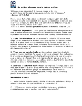 Día 10 - La actitud adecuada para tu tiempo a solas.
“El Señor no ve las cosas de la manera en que tú las ves.
La gente juzga por las apariencias, pero el Señor mira el corazón.”
1 Samuel 16:7b (NTV)
Puedes tener tu tiempo a solas con Dios en cualquier lugar, pero todo
comienza con una buena actitud. Dios quiere que sepas que tu corazón está
en el lugar correcto. La Biblia dice en 1 Samuel 16:7: "El Señor no ve las
cosas de la manera en que tú las ves.”
¿Cuál es la actitud correcta para tener durante tu tiempo a solas con Dios?
1. Venir con expectativa. Tener ganas de estar delante de la presencia de
Dios. ¡Te estás encontrado con Dios - el Creador del universo! Debes estar
expectante de un buen momento de comunión con Él y recibir la bendición.
2. Venir con reverencia. Te vas a encontrar con Dios, por lo que no te
apresures en Su presencia. Prepara tu corazón estando en silencio delante
de Él. Si te vas a reunir con el presidente de los Estados Unidos o con la
reina de Inglaterra, tú vas a llegar temprano. Te arreglarías con lo mejor.
¿Cuánto más reverencia tenemos que tener cuando entramos en la presencia
del Creador del universo?
3. Venir con un estado de alerta. Asegúrate de estar bien despierto
antes de reunirte con Dios. No tengas tu tiempo a solas con Dios en la cama.
Es probable que te duermas. De hecho, el mejor momento para prepararte
para tu tiempo a solas con Dios es la noche anterior. Vete a la cama 15
minutos antes si es necesario. Asegúrate de estar en buena forma cuando te
reúnas con Dios. Él merece toda tu atención.
4. Venir con la voluntad de obedecer. No empieces el tiempo a solas con
Dios, con la idea de que vas a escuchar a Dios y luego decides si obedeces o
no. Mas bien, dile al Señor que ya has decidido que vas a decir "sí".
Ten una buena actitud antes de empezar tu tiempo a solas con Dios y
puedes esperar un buen resultado
Habla sobre el tema:
 ¿Qué manera específica vas a cambiar en la forma de hacer tu tiempo a
solas con Dios, una vez que consideres tu buena actitud?
 ¿Cómo crees que tu actitud cambiaría si tuvieras un sentido de
expectativa acerca de lo queDios va a hacer en tu corazón?
 