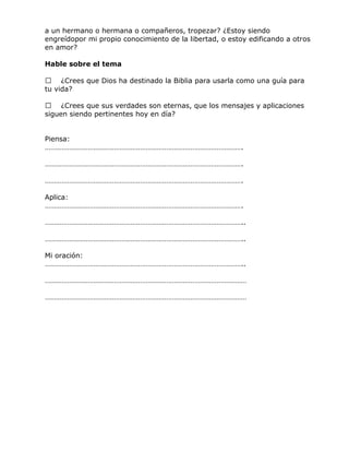 a un hermano o hermana o compañeros, tropezar? ¿Estoy siendo
engreídopor mi propio conocimiento de la libertad, o estoy edificando a otros
en amor?
Hable sobre el tema
 ¿Crees que Dios ha destinado la Biblia para usarla como una guía para
tu vida?
 ¿Crees que sus verdades son eternas, que los mensajes y aplicaciones
siguen siendo pertinentes hoy en día?
Piensa:
…………………………………………………………………………………………….
…………………………………………………………………………………………….
…………………………………………………………………………………………….
Aplica:
…………………………………………………………………………………………….
……………………………………………………………………………………………..
……………………………………………………………………………………………..
Mi oración:
……………………………………………………………………………………………..
………………………………………………………………………………………………
………………………………………………………………………………………………
 