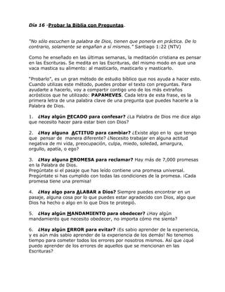 Día 16 -Probar la Biblia con Preguntas.
“No sólo escuchen la palabra de Dios, tienen que ponerla en práctica. De lo
contrario, solamente se engañan a sí mismos.” Santiago 1:22 (NTV)
Como he enseñado en las últimas semanas, la meditación cristiana es pensar
en las Escrituras. Se medita en las Escrituras, del mismo modo en que una
vaca mastica su alimento: al masticarlo, masticarlo y masticarlo.
―Probarlo‖, es un gran método de estudio bíblico que nos ayuda a hacer esto.
Cuando utilizas este método, puedes probar el texto con preguntas. Para
ayudarte a hacerlo, voy a compartir contigo uno de los más extraños
acrósticos que he utilizado: PAPAMEVES. Cada letra de esta frase, es la
primera letra de una palabra clave de una pregunta que puedes hacerle a la
Palabra de Dios.
1. ¿Hay algún PECADO para confesar? ¿La Palabra de Dios me dice algo
que necesito hacer para estar bien con Dios?
2. ¿Hay alguna ACTITUD para cambiar? ¿Existe algo en lo que tengo
que pensar de manera diferente? ¿Necesito trabajar en alguna actitud
negativa de mi vida, preocupación, culpa, miedo, soledad, amargura,
orgullo, apatía, o ego?
3. ¿Hay alguna PROMESA para reclamar? Hay más de 7,000 promesas
en la Palabra de Dios.
Pregúntate si el pasaje que has leído contiene una promesa universal.
Pregúntate si has cumplido con todas las condiciones de la promesa. ¡Cada
promesa tiene una premisa!
4. ¿Hay algo para ALABAR a Dios? Siempre puedes encontrar en un
pasaje, alguna cosa por lo que puedes estar agradecido con Dios, algo que
Dios ha hecho o algo en lo que Dios te protegió.
5. ¿Hay algún MANDAMIENTO para obedecer? ¿Hay algún
mandamiento que necesito obedecer, no importa cómo me sienta?
6. ¿Hay algún ERROR para evitar? ¡Es sabio aprender de la experiencia,
y es aún más sabio aprender de la experiencia de los demás! No tenemos
tiempo para cometer todos los errores por nosotros mismos. Así que ¿qué
puedo aprender de los errores de aquellos que se mencionan en las
Escrituras?
 