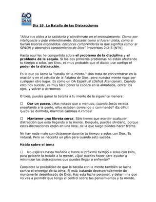 Día 19, La Batalla de las Distracciones
“Afina tus oídos a la sabiduría y concéntrate en el entendimiento. Clama por
inteligencia y pide entendimiento. Búscalos como si fueran plata, como si
fueran tesoros escondidos. Entonces comprenderás lo que significa temer al
SEÑOR y obtendrás conocimiento de Dios” Proverbios 2:2-5 (NTV)
Hasta aquí les he compartido sobre el problema de la disciplina y el
problema de la sequia. Si los dos primeros problemas no están afectando
tu tiempo a solas con Dios, es muy probable que el diablo use contigo el
poder de la distracción.
Es lo que yo llamo la "batalla de la mente." Uno trata de concentrarse en la
oración y en el estudio de la Palabra de Dios, pero nuestra mente vaga por
cualquier otro lugar. Es como un DA Espiritual (Déficit Atencional). Cuando
esto nos sucede, es muy fácil poner la cabeza en la almohada, cerrar los
ojos, y volver a dormirnos
O bien, puedes ganar la batalla a tu mente de la siguiente manera:
 Dar un paseo. ¿Has notado que a menudo, cuando Jesús estaba
enseñando a la gente, ellos estaban comiendo o caminando? ¡Es difícil
quedarse dormido, mientras caminas o comes!
 Mantener una libreta cerca. Sólo tienes que escribir cualquier
distracción que está llegando a tu mente. Después, puedes olvidarlo, porque
estas distracciones están en una lista, de la que luego puedes hacer frente.
No hay nada malo con distraerse durante tu tiempo a solas con Dios. Es
natural. Pero se necesita un plan para cuando esto suceda.
Habla sobre el tema
 No esperes hasta mañana o hasta el próximo tiempo a solas con Dios,
para pelearle la batalla a la mente. ¿Qué puedes hacer para ayudar a
minimizar las distracciones que puedes llegar a enfrentar?
Considera la posibilidad de que la batalla con la mente también se lucha
contra el enemigo de tu alma, él está tratando desesperadamente de
mantenerte desenfocado de Dios. Haz esta lucha personal, y determina que
no vas a permitir que tenga el control sobre tus pensamientos y tu mente.
 