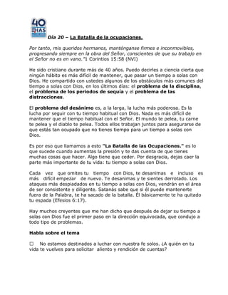 Día 20 – La Batalla de la ocupaciones.
Por tanto, mis queridos hermanos, manténganse firmes e inconmovibles,
progresando siempre en la obra del Señor, conscientes de que su trabajo en
el Señor no es en vano.”1 Corintios 15:58 (NVI)
He sido cristiano durante más de 40 años. Puedo decirles a ciencia cierta que
ningún hábito es más difícil de mantener, que pasar un tiempo a solas con
Dios. He compartido con ustedes algunos de los obstáculos más comunes del
tiempo a solas con Dios, en los últimos días: el problema de la disciplina,
el problema de los periodos de sequía y el problema de las
distracciones.
El problema del desánimo es, a la larga, la lucha más poderosa. Es la
lucha por seguir con tu tiempo habitual con Dios. Nada es más difícil de
mantener que el tiempo habitual con el Señor. El mundo te pelea, tu carne
te pelea y el diablo te pelea. Todos ellos trabajan juntos para asegurarse de
que estás tan ocupado que no tienes tiempo para un tiempo a solas con
Dios.
Es por eso que llamamos a esto "La Batalla de las Ocupaciones." es lo
que sucede cuando aumentas la presión y te das cuenta de que tienes
muchas cosas que hacer. Algo tiene que ceder. Por desgracia, dejas caer la
parte más importante de tu vida: tu tiempo a solas con Dios.
Cada vez que omites tu tiempo con Dios, te desanimas e incluso es
más difícil empezar de nuevo. Te desanimas y te sientes derrotado. Los
ataques más despiadados en tu tiempo a solas con Dios, vendrán en el área
de ser consistente y diligente. Satanás sabe que si él puede mantenerte
fuera de la Palabra, te ha sacado de la batalla. Él básicamente te ha quitado
tu espada (Efesios 6:17).
Hay muchos creyentes que me han dicho que después de dejar su tiempo a
solas con Dios fue el primer paso en la dirección equivocada, que condujo a
todo tipo de problemas.
Habla sobre el tema
 No estamos destinados a luchar con nuestra fe solos. ¿A quién en tu
vida te vuelves para solicitar aliento y rendición de cuentas?
 