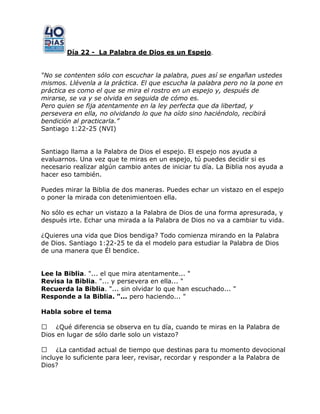 Día 22 - La Palabra de Dios es un Espejo.
“No se contenten sólo con escuchar la palabra, pues así se engañan ustedes
mismos. Llévenla a la práctica. El que escucha la palabra pero no la pone en
práctica es como el que se mira el rostro en un espejo y, después de
mirarse, se va y se olvida en seguida de cómo es.
Pero quien se fija atentamente en la ley perfecta que da libertad, y
persevera en ella, no olvidando lo que ha oído sino haciéndolo, recibirá
bendición al practicarla.”
Santiago 1:22-25 (NVI)
Santiago llama a la Palabra de Dios el espejo. El espejo nos ayuda a
evaluarnos. Una vez que te miras en un espejo, tú puedes decidir si es
necesario realizar algún cambio antes de iniciar tu día. La Biblia nos ayuda a
hacer eso también.
Puedes mirar la Biblia de dos maneras. Puedes echar un vistazo en el espejo
o poner la mirada con detenimientoen ella.
No sólo es echar un vistazo a la Palabra de Dios de una forma apresurada, y
después irte. Echar una mirada a la Palabra de Dios no va a cambiar tu vida.
¿Quieres una vida que Dios bendiga? Todo comienza mirando en la Palabra
de Dios. Santiago 1:22-25 te da el modelo para estudiar la Palabra de Dios
de una manera que Él bendice.
Lee la Biblia. "... el que mira atentamente... "
Revisa la Biblia. "... y persevera en ella... "
Recuerda la Biblia. "... sin olvidar lo que han escuchado... "
Responde a la Biblia. "... pero haciendo... "
Habla sobre el tema
 ¿Qué diferencia se observa en tu día, cuando te miras en la Palabra de
Dios en lugar de sólo darle solo un vistazo?
 ¿La cantidad actual de tiempo que destinas para tu momento devocional
incluye lo suficiente para leer, revisar, recordar y responder a la Palabra de
Dios?
 