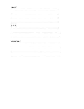 Piensa:
…………………………………………………………………………………………….
…………………………………………………………………………………………….
…………………………………………………………………………………………….
…………………………………………………………………………………………….
Aplica:
…………………………………………………………………………………………….
……………………………………………………………………………………………..
……………………………………………………………………………………………..
Mi oración:
……………………………………………………………………………………………..
………………………………………………………………………………………………
………………………………………………………………………………………………
………………………………………………………………………………………………
 