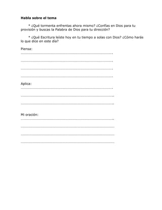 Habla sobre el tema
* ¿Qué tormenta enfrentas ahora mismo? ¿Confías en Dios para tu
provisión y buscas la Palabra de Dios para tu dirección?
* ¿Qué Escritura leíste hoy en tu tiempo a solas con Dios? ¿Cómo harás
lo que dice en este día?
Piensa:
…………………………………………………………………………………………….
…………………………………………………………………………………………….
…………………………………………………………………………………………….
…………………………………………………………………………………………….
Aplica:
…………………………………………………………………………………………….
……………………………………………………………………………………………..
……………………………………………………………………………………………..
Mi oración:
……………………………………………………………………………………………..
………………………………………………………………………………………………
………………………………………………………………………………………………
………………………………………………………………………………………………
 