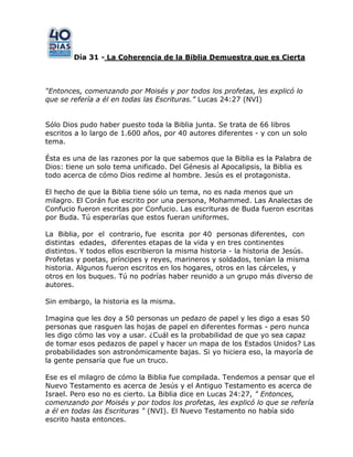 Día 31 - La Coherencia de la Biblia Demuestra que es Cierta
“Entonces, comenzando por Moisés y por todos los profetas, les explicó lo
que se refería a él en todas las Escrituras.” Lucas 24:27 (NVI)
Sólo Dios pudo haber puesto toda la Biblia junta. Se trata de 66 libros
escritos a lo largo de 1.600 años, por 40 autores diferentes - y con un solo
tema.
Ésta es una de las razones por la que sabemos que la Biblia es la Palabra de
Dios: tiene un solo tema unificado. Del Génesis al Apocalipsis, la Biblia es
todo acerca de cómo Dios redime al hombre. Jesús es el protagonista.
El hecho de que la Biblia tiene sólo un tema, no es nada menos que un
milagro. El Corán fue escrito por una persona, Mohammed. Las Analectas de
Confucio fueron escritas por Confucio. Las escrituras de Buda fueron escritas
por Buda. Tú esperarías que estos fueran uniformes.
La Biblia, por el contrario, fue escrita por 40 personas diferentes, con
distintas edades, diferentes etapas de la vida y en tres continentes
distintos. Y todos ellos escribieron la misma historia - la historia de Jesús.
Profetas y poetas, príncipes y reyes, marineros y soldados, tenían la misma
historia. Algunos fueron escritos en los hogares, otros en las cárceles, y
otros en los buques. Tú no podrías haber reunido a un grupo más diverso de
autores.
Sin embargo, la historia es la misma.
Imagina que les doy a 50 personas un pedazo de papel y les digo a esas 50
personas que rasguen las hojas de papel en diferentes formas - pero nunca
les digo cómo las voy a usar. ¿Cuál es la probabilidad de que yo sea capaz
de tomar esos pedazos de papel y hacer un mapa de los Estados Unidos? Las
probabilidades son astronómicamente bajas. Si yo hiciera eso, la mayoría de
la gente pensaría que fue un truco.
Ese es el milagro de cómo la Biblia fue compilada. Tendemos a pensar que el
Nuevo Testamento es acerca de Jesús y el Antiguo Testamento es acerca de
Israel. Pero eso no es cierto. La Biblia dice en Lucas 24:27, " Entonces,
comenzando por Moisés y por todos los profetas, les explicó lo que se refería
a él en todas las Escrituras " (NVI). El Nuevo Testamento no había sido
escrito hasta entonces.
 