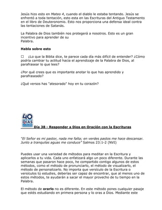 Jesús hizo esto en Mateo 4, cuando el diablo le estaba tentando. Jesús se
enfrentó a toda tentación, esto esta en las Escrituras del Antiguo Testamento
en el libro de Deuteronomio. Esto nos proporciona una defensa ideal contra
las tentaciones de Satanás.
La Palabra de Dios también nos protegerá a nosotros. Esto es un gran
incentivo para aprender de su
Palabra.
Habla sobre esto
 ¿Lo que la Biblia dice, te parece cada día más difícil de entender? ¿Cómo
podría cambiar tu actitud hacia el aprendizaje de la Palabra de Dios, al
parafrasear lo que lees?
¿Por qué crees que es importante anotar lo que has aprendido y
parafraseado?
¿Qué versos has "atesorado" hoy en tu corazón?
Día 38 - Responder a Dios en Oración con la Escrituras
“El Señor es mi pastor, nada me falta; en verdes pastos me hace descansar.
Junto a tranquilas aguas me conduce” Salmos 23:1-2 (NVI)
Puedes usar una variedad de métodos para meditar en la Escritura y
aplicarlos a tu vida. Cada uno enfatizará algo un poco diferente. Durante las
semanas que pasaron hace poco, he compartido contigo algunos de estos
métodos, como el método de pronunciarlo, el método de visualizarlo, el
método de personalizarlo. No importa que versículo de la Escritura o
versículos tú estudies, deberías ser capaz de encontrar, que al menos uno de
estos métodos, te ayudarán a sacar el mayor provecho de tu tiempo en la
Palabra.
El método de orarlo no es diferente. En este método pones cualquier pasaje
que estés estudiando en primera persona y lo oras a Dios. Mediante este
 