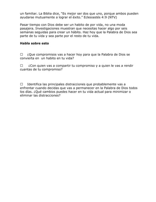 un familiar. La Biblia dice, ―Es mejor ser dos que uno, porque ambos pueden
ayudarse mutuamente a lograr el éxito.‖ Eclesiastés 4:9 (NTV)
Pasar tiempo con Dios debe ser un habito de por vida, no una moda
pasajera. Investigaciones muestran que necesitas hacer algo por seis
semanas seguidas para crear un hábito. Haz hoy que la Palabra de Dios sea
parte de tu vida y sea parte por el resto de tu vida.
Habla sobre esto
 ¿Que compromisos vas a hacer hoy para que la Palabra de Dios se
convierta en un habito en tu vida?
 ¿Con quien vas a compartir tu compromiso y a quien le vas a rendir
cuantas de tu compromiso?
 Identifica las principales distracciones que probablemente vas a
enfrentar cuando decidas que vas a permanecer en la Palabra de Dios todos
los días. ¿Qué cambios puedes hacer en tu vida actual para minimizar o
eliminar las distracciones?
 