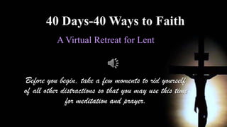 40 Days-40 Ways to Faith
           A Virtual Retreat for Lent



Before you begin, take a few moments to rid yourself
of all other distractions so that you may use this time
              for meditation and prayer.
 