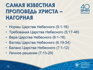 • Нормы Царства Небесного (5:1-16)
• Требования Царства Небесного (5:17-48)
• Вера Царства Небесного (6:1-18)
• Взгляд Царства Небесного (6:19-34)
• Баланс Царства Небесного (7:1-12)
• Личное решение (7:13-29)
10
 