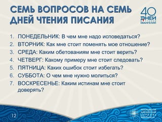 1. ПОНЕДЕЛЬНИК: В чем мне надо исповедаться?
2. ВТОРНИК: Как мне стоит поменять мое отношение?
3. СРЕДА: Каким обетованиям мне стоит верить?
4. ЧЕТВЕРГ: Какому примеру мне стоит следовать?
5. ПЯТНИЦА: Каких ошибок стоит избегать?
6. СУББОТА: О чем мне нужно молиться?
7. ВОСКРЕСЕНЬЕ: Каким истинам мне стоит
доверять?
12
 