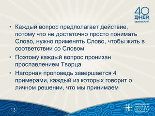 • Каждый вопрос предполагает действие,
потому что не достаточно просто понимать
Слово, нужно применять Слово, чтобы жить в
соответствии со Словом
• Поэтому каждый вопрос пронизан
прославлением Творца
• Нагорная проповедь завершается 4
примерами, каждый из которых говорит о
личном решении, что мы принимаем
13
 