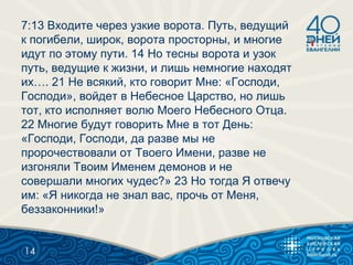 7:13 Входите через узкие ворота. Путь, ведущий
к погибели, широк, ворота просторны, и многие
идут по этому пути. 14 Но тесны ворота и узок
путь, ведущие к жизни, и лишь немногие находят
их…. 21 Не всякий, кто говорит Мне: «Господи,
Господи», войдет в Небесное Царство, но лишь
тот, кто исполняет волю Моего Небесного Отца.
22 Многие будут говорить Мне в тот День:
«Господи, Господи, да разве мы не
пророчествовали от Твоего Имени, разве не
изгоняли Твоим Именем демонов и не
совершали многих чудес?» 23 Но тогда Я отвечу
им: «Я никогда не знал вас, прочь от Меня,
беззаконники!»
14
 