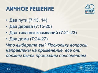 • Два пути (7:13, 14)
• Два дерева (7:15-20)
• Два типа высказываний (7:21-23)
• Два дома (7:24-27)
Что выберете вы? Поскольку вопросы
направлены на применение, все они
должны быть пронизаны поклонением
15
 
