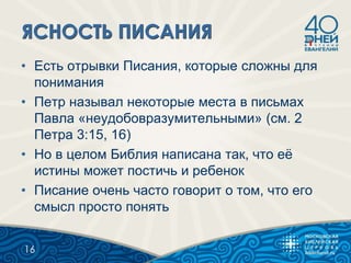 • Есть отрывки Писания, которые сложны для
понимания
• Петр называл некоторые места в письмах
Павла «неудобовразумительными» (см. 2
Петра 3:15, 16)
• Но в целом Библия написана так, что еѐ
истины может постичь и ребенок
• Писание очень часто говорит о том, что его
смысл просто понять
16
 