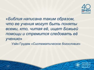 «Библия написана таким образом,
что ее учения могут быть поняты
всеми, кто, читая еѐ, ищет Божьей
помощи и стремится следовать еѐ
учению»
Уэйн Грудем «Систематическое богословие»
17
 