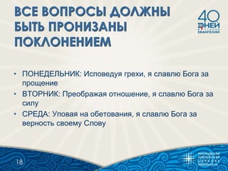 • ПОНЕДЕЛЬНИК: Исповедуя грехи, я славлю Бога за
прощение
• ВТОРНИК: Преображая отношение, я славлю Бога за
силу
• СРЕДА: Уповая на обетования, я славлю Бога за
верность своему Слову
18
 