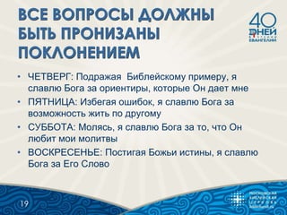 • ЧЕТВЕРГ: Подражая Библейскому примеру, я
славлю Бога за ориентиры, которые Он дает мне
• ПЯТНИЦА: Избегая ошибок, я славлю Бога за
возможность жить по другому
• СУББОТА: Молясь, я славлю Бога за то, что Он
любит мои молитвы
• ВОСКРЕСЕНЬЕ: Постигая Божьи истины, я славлю
Бога за Его Слово
19
 