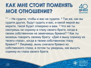 7:1 – Не судите, чтобы и вас не судили. 2 Так же, как вы
судите других, будут судить и вас, и какой мерой вы
мерите, такой будет отмерено и вам. 3 Что же ты
смотришь на соринку в глазу своего брата, когда в
своем собственном не замечаешь бревна? 4 Как ты
можешь говорить своему брату: «Дай я выну соринку из
твоего глаза», когда в твоем собственном глазу
бревно? 5 Лицемер, вынь сначала бревно из
собственного глаза, а потом ты увидишь, как вынуть
соринку из глаза своего брата.
23
 