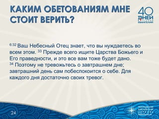 6:32 Ваш Небесный Отец знает, что вы нуждаетесь во
всем этом. 33 Прежде всего ищите Царства Божьего и
Его праведности, и это все вам тоже будет дано.
34 Поэтому не тревожьтесь о завтрашнем дне;
завтрашний день сам побеспокоится о себе. Для
каждого дня достаточно своих тревог.
24
 