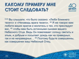 5:43 Вы слышали, что было сказано: «Люби ближнего
твоего» и «Ненавидь врага твоего». 44 Я же говорю вам:
любите ваших врагов и молитесь о тех, кто преследует
вас, 45 чтобы вам быть истинными сынами вашего
Небесного Отца. Ведь Он повелевает солнцу светить и
злым, и добрым и посылает дождь как на праведных,
так и на неправедных… 48 Поэтому будьте совершенны,
как совершенен ваш Небесный Отец.
25
 