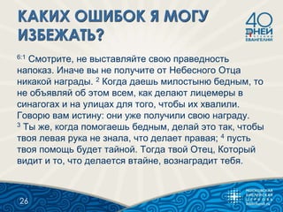 6:1 Смотрите, не выставляйте свою праведность
напоказ. Иначе вы не получите от Небесного Отца
никакой награды. 2 Когда даешь милостыню бедным, то
не объявляй об этом всем, как делают лицемеры в
синагогах и на улицах для того, чтобы их хвалили.
Говорю вам истину: они уже получили свою награду.
3 Ты же, когда помогаешь бедным, делай это так, чтобы
твоя левая рука не знала, что делает правая; 4 пусть
твоя помощь будет тайной. Тогда твой Отец, Который
видит и то, что делается втайне, вознаградит тебя.
26
 