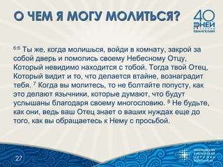 6:6 Ты же, когда молишься, войди в комнату, закрой за
собой дверь и помолись своему Небесному Отцу,
Который невидимо находится с тобой. Тогда твой Отец,
Который видит и то, что делается втайне, вознаградит
тебя. 7 Когда вы молитесь, то не болтайте попусту, как
это делают язычники, которые думают, что будут
услышаны благодаря своему многословию. 8 Не будьте,
как они, ведь ваш Отец знает о ваших нуждах еще до
того, как вы обращаетесь к Нему с просьбой.
27
 