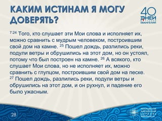 7:24 Того, кто слушает эти Мои слова и исполняет их,
можно сравнить с мудрым человеком, построившим
свой дом на камне. 25 Пошел дождь, разлились реки,
подули ветры и обрушились на этот дом, но он устоял,
потому что был построен на камне. 26 А всякого, кто
слушает Мои слова, но не исполняет их, можно
сравнить с глупцом, построившим свой дом на песке.
27 Пошел дождь, разлились реки, подули ветры и
обрушились на этот дом, и он рухнул, и падение его
было ужасным.
28
 
