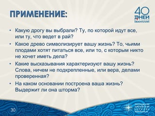 • Какую дрогу вы выбрали? Ту, по которой идут все,
или ту, что ведет в рай?
• Какое древо символизирует вашу жизнь? То, чьими
плодами хотят питаться все, или то, с которым никто
не хочет иметь дела?
• Какие высказывания характеризуют вашу жизнь?
Слова, ничем не подкрепленные, или вера, делами
проверенная?
• На каком основании построена ваша жизнь?
Выдержит ли она шторма?
30
 