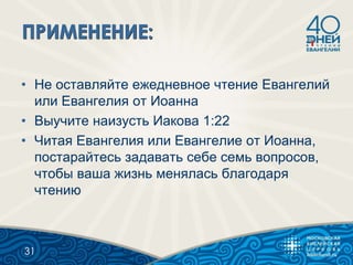 • Не оставляйте ежедневное чтение Евангелий
или Евангелия от Иоанна
• Выучите наизусть Иакова 1:22
• Читая Евангелия или Евангелие от Иоанна,
постарайтесь задавать себе семь вопросов,
чтобы ваша жизнь менялась благодаря
чтению
31
 