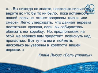 «… Вы никогда не знаете, насколько сильно вы
верите во что бы то ни было, пока истинность
вашей веры не станет вопросом жизни или
смерти. Легко утверждать, что данная веревка
достаточно крепкая, если вы собираетесь
обвязать ею коробку. Но, предположим, на
этой же веревке вам предстоит повиснуть над
пропастью. Вот тут-то вы и поймете,
насколько вы уверены в крепости вашей
веревки. »
Клайв Льюис «Боль утраты»
33
 
