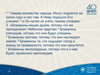 5:1 Увидев множество народа, Иисус поднялся на
склон горы и сел там. К Нему подошли Его
ученики, 2 и Он начал их учить такими словами:
3 «Блаженны нищие духом, потому что им
принадлежит Небесное Царство.4 Блаженны
плачущие, потому что они будут утешены.
5 Блаженны кроткие, потому что они наследуют
землю. 6 Блаженны те, кто ощущает голод и
жажду по праведности, потому что они насытятся.
7 Блаженны милосердные, потому что и к ним
будет проявлено милосердие.
4
 