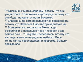 5:8 Блаженны чистые сердцем, потому что они
увидят Бога. 9 Блаженны миротворцы, потому что
они будут названы сынами Божьими.
10 Блаженны те, кого преследуют за праведность,
потому что Небесное Царство принадлежит им.
11 Блаженны вы, когда из-за Меня люди
оскорбляют и преследуют вас и говорят о вас
всякую ложь. 12 Ликуйте и веселитесь, потому что
вас ждет великая награда на небесах! Ведь
точно так же преследовали и пророков, бывших
прежде вас.
5
 