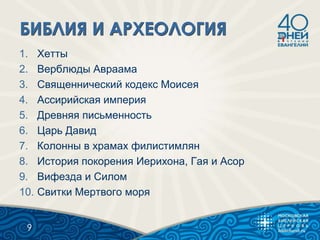1. Хетты
2. Верблюды Авраама
3. Священнический кодекс Моисея
4. Ассирийская империя
5. Древняя письменность
6. Царь Давид
7. Колонны в храмах филистимлян
8. История покорения Иерихона, Гая и Асор
9. Вифезда и Силом
10. Свитки Мертвого моря
9
 
