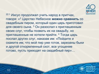 22:1 Иисус продолжал учить народ в притчах,
говоря: «2 Царство Небесное можно сравнить со
свадебным пиром, который один царь приготовил
для своего сына. 3 Он разослал к приглашенным
своих слуг, чтобы позвать их на свадьбу, но
приглашенные не хотели прийти. 4 Тогда царь
послал других слуг, наказав им: «Пойдите и
скажите им, что мой пир уже готов, зарезаны быки
и другой откормленный скот, все угощение
готово, пусть приходят на свадебный пир»…
10
 