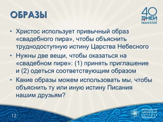 • Христос использует привычный образ
«свадебного пира», чтобы объяснить
труднодоступную истину Царства Небесного
• Нужны две вещи, чтобы оказаться на
«свадебном пире»: (1) принять приглашение
и (2) одеться соответствующим образом
• Какие образы можем использовать мы, чтобы
объяснить ту или иную истину Писания
нашим друзьям?
12
 
