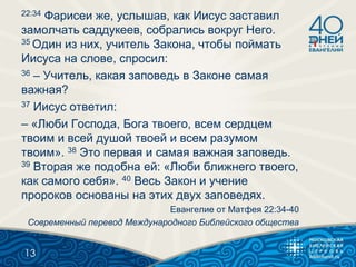 22:34 Фарисеи же, услышав, как Иисус заставил
замолчать саддукеев, собрались вокруг Него.
35 Один из них, учитель Закона, чтобы поймать
Иисуса на слове, спросил:
36 – Учитель, какая заповедь в Законе самая
важная?
37 Иисус ответил:
– «Люби Господа, Бога твоего, всем сердцем
твоим и всей душой твоей и всем разумом
твоим». 38 Это первая и самая важная заповедь.
39 Вторая же подобна ей: «Люби ближнего твоего,
как самого себя». 40 Весь Закон и учение
пророков основаны на этих двух заповедях.
Евангелие от Матфея 22:34-40
Современный перевод Международного Библейского общества
13
 