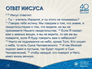 3:10 Иисус ответил:
– Ты – учитель Израиля, и ты этого не понимаешь?
11 Говорю тебе истину: Мы говорим о том, что знаем, и
свидетельствуем о том, что видели, но вы не
принимаете Нашего свидетельства. 12 Если Я сказал
вам о земных вещах, и вы не верите, то как же вы
поверите, если Я буду говорить вам о небесном?
13 Никто не поднимался на небо, кроме Того, Кто сошел
с неба, то есть Сына Человеческого. 14 И как Моисей
поднял змея в пустыне, так будет поднят и Сын
Человеческий, 15 чтобы каждый, кто поверит в Него,
имел жизнь вечную,
15
 