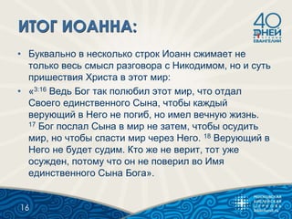 • Буквально в несколько строк Иоанн сжимает не
только весь смысл разговора с Никодимом, но и суть
пришествия Христа в этот мир:
• «3:16 Ведь Бог так полюбил этот мир, что отдал
Своего единственного Сына, чтобы каждый
верующий в Него не погиб, но имел вечную жизнь.
17 Бог послал Сына в мир не затем, чтобы осудить
мир, но чтобы спасти мир через Него. 18 Верующий в
Него не будет судим. Кто же не верит, тот уже
осужден, потому что он не поверил во Имя
единственного Сына Бога».
16
 